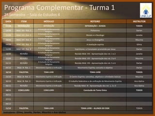 Programa Complementar - Turma 1 
2º Semestre – Sala de Estudos 4 
DATA ITEM MÓDULO ROTEIRO INSTRUTOR 
07/08 INTEGRAÇÃO INTEGRAÇÃO INTEGRAÇÃO + AVISOS TODOS 
14/08 Mód. VIII - Rot. 2 
A Evolução do Pensamento 
Religioso 
Politeísmo Darlan 
21/08 Mód. VIII - Rot. 3 
A Evolução do Pensamento 
Religioso 
Moisés e o Decálogo Janette 
28/08 Mód. VIII - Rot. 4 
A Evolução do Pensamento 
Religioso 
Jesus e o Evangelho Maurino 
04/09 Mód. VIII - Rot. 5 
A Evolução do Pensamento 
Religioso 
A revelação espírita Gilma 
11/09 Mód. VIII - Rot. 6 
A Evolução do Pensamento 
Religioso 
Espiritismo: o Consolador prometido por Jesus Darlan 
18/09 REVISÃO 
A Evolução do Pensamento 
Religioso 
Revisão Mód. VIII - Apresentação dos rot. 1 e 2 Janette 
25/09 REVISÃO 
A Evolução do Pensamento 
Religioso 
Revisão Mód. VIII - Apresentação dos rot. 3 e 4 Maurino 
02/10 REVISÃO 
A Evolução do Pensamento 
Religioso 
Revisão Mód. VIII - Apresentação dos rot. 5 e 6 Darlan 
09/10 Mód. IX- Rot. 1 Movimento Espírita e Unificação Movimento Espírita: conceito e objetivo Darlan 
16/10 PALESTRA TEMA LIVRE TEMA LIVRE TODOS 
23/10 Mód. IX- Rot. 2 Movimento Espírita e Unificação O Centro Espírita: conceitos, objetivos e atividades básicas Maurino 
30/10 Mód. IX- Rot. 3 Movimento Espírita e Unificação O trabalho federativo e de unificação do Movimento Espírita Ana Idalina 
06/11 REVISÃO Movimento Espírita e Unificação Revisão Mód. IX - Apresentação dos rot. 1, 2 e 3 Ana Idalina 
13/11 CONCLUSÃO CONCLUSÃO Conclusão do Tomo Único TODOS 
20/11 
27/11 
04/12 
11/12 PALESTRA TEMA LIVRE TEMA LIVRE – ALUNOS DO ESDE TODOS 
Instrutores: Gilma, Janette, Darlan, Maurino e Ana Idalina 
 