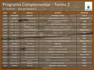 Programa Complementar - Turma 2 
2º Semestre – Sala de Estudos 5 
DATA ITEM MÓDULO ROTEIRO INSTRUTOR 
07/08 INTEGRAÇÃO INTEGRAÇÃO INTEGRAÇÃO + AVISOS TODOS 
14/08 REVISÃO Vida no mundo Espiritual Apresentação dos rot. 1, 2, 3, 4 e 5 Sylvia/Lucineide 
21/08 Mód. I - Rot. 6 Vida no mundo Espiritual 
Esferas espirituais da Terra e mundos 
Transitórios 
França 
28/08 Mód. I - Rot. 7 Vida no mundo Espiritual Ocupações e missões dos Espíritos Moraes 
04/09 Mód. I - Rot. 8 Vida no mundo Espiritual Relações no além-túmulo: simpatias e antipatias Jaílson 
11/09 Mód. I - Rot. 9 Vida no mundo Espiritual 
Afeição que os Espíritos votam a certas pessoas. 
Espíritos Protetores 
Sylvia/Lucineide 
18/09 Mód. I - Rot. 10 Vida no mundo Espiritual Escolha das provas França 
25/09 REVISÃO Vida no mundo Espiritual Apresentação dos rot. 6, 7, 8, 9 e 10 Moraes 
02/10 Mód. II Rot. 1 Fluidos e Perispírito Natureza, propriedades e qualidades dos fluidos Jaílson 
09/10 Mód. II - Rot. 2 Fluidos e Perispírito Perispírito: formação, propriedades e funções Sylvia/Lucineide 
16/10 PALESTRA TEMA LIVRE TEMA LIVRE TODOS 
23/10 Mód. II- Rot. 3 Fluidos e Perispírito Criações fluídicas França 
30/10 Mód. II - Rot. 4 Fluidos e Perispírito Magnetismo: conceito e aplicação Moraes 
06/11 Mód. II - Rot. 5 Fluidos e Perispírito Aplicações do magnetismo humano Jaílson 
13/11 REVISÃO Fluidos e Perispírito Apresentação rot. 1 e 2. Sylvia/Lucineide 
20/11 REVISÃO Fluidos e Perispírito Apresentação rot.3,4 e 5. França 
27/11 Mód. III- Rot. 1 
O Fenômeno da Intercomunicação 
Mediúnica 
O fenômeno mediúnico através dos tempos Moraes 
04/12 Mód. III- Rot. 2 
O Fenômeno da Intercomunicação 
Mediúnica 
Os médiuns precursores Jaílson 
11/12 PALESTRA TEMA LIVRE TEMA LIVRE - ALUNOS DO ESDE TODOS 
Instrutores: Jaílson/Wilma, França, Sylvia/Lucineide e Moraes 
