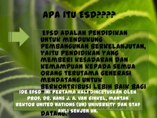 Apa itu ESD???? EfSD adalah pendidikan untuk mendukung pembangunan berkelanjutan, yaitu pendidikan yang memberi kesadaran dan kemampuan kepada semua orang terutama generasi mendatang untuk berkontribusi lebih baik bagi pengembangan berkelanjutan pada masa sekarang dan yang akan datang.Ide EfSD  ini pertama kali dincetuskan oleh Prof. Dr. Hans J. A. Van Ginkel, mantan rektor United Nations (UN) University dan Staf Ahli Sekjen UN.