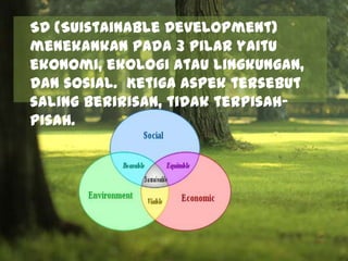 SD (Suistainable Development) menekankan pada 3 pilar yaitu ekonomi, ekologi atau lingkungan, dan sosial.  Ketiga aspek tersebut saling beririsan, tidak terpisah-pisah.
