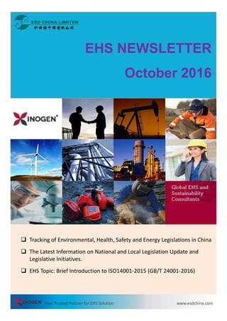EHS NEWSLETTEREHS NEWSLETTER
October 2016
 Tracking of Environmental, Health, Safety and Energy Legislations in China
 The Latest Information on National and Local Legislation Update and 
Legislative Initiatives.
 EHS Topic: Brief Introduction to ISO14001‐2015 (GB/T 24001‐2016)
Your Trusted Partner for EHS Solution www.esdchina.com    
 EHS Topic: Brief Introduction to ISO14001 2015 (GB/T 24001 2016)
 