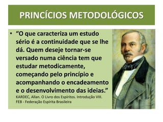 PRINCÍCIOS METODOLÓGICOS
• “O que caracteriza um estudo
sério é a continuidade que se lhe
dá. Quem deseje tornar-se
versado numa ciência tem que
estudar metodicamente,
começando pelo princípio e
acompanhando o encadeamento
e o desenvolvimento das ideias.”
KARDEC, Allan. O Livro dos Espíritos. Introdução VIII.
FEB - Federação Espírita Brasileira
 