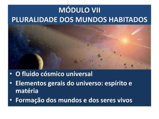 MÓDULO VII
PLURALIDADE DOS MUNDOS HABITADOS
• O fluido cósmico universal
• Elementos gerais do universo: espírito e
matéria
• Formação dos mundos e dos seres vivos
 