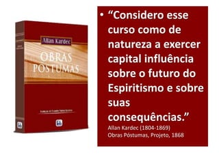 • “Considero esse
curso como de
natureza a exercer
capital influência
sobre o futuro do
Espiritismo e sobre
suas
consequências.”
Allan Kardec (1804-1869)
Obras Póstumas, Projeto, 1868
 