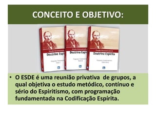 CONCEITO E OBJETIVO:
• O ESDE é uma reunião privativa de grupos, a
qual objetiva o estudo metódico, contínuo e
sério do Espiritismo, com programação
fundamentada na Codificação Espírita.
 