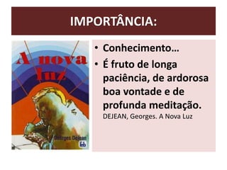 IMPORTÂNCIA:
• Conhecimento…
• É fruto de longa
paciência, de ardorosa
boa vontade e de
profunda meditação.
DEJEAN, Georges. A Nova Luz
 