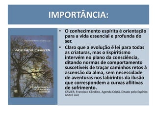 IMPORTÂNCIA:
• O conhecimento espírita é orientação
para a vida essencial e profunda do
ser.
• Claro que a evolução é lei para todas
as criaturas, mas o Espiritismo
intervém no plano da consciência,
ditando normas de comportamento
suscetíveis de traçar caminhos retos à
ascensão da alma, sem necessidade
de aventuras nos labirintos da ilusão
que correspondem a curvas aflitivas
de sofrimento.
XAVIER, Francisco Cândido. Agenda Cristã. Ditado pelo Espírito
André Luiz
 