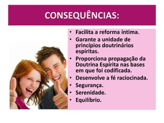 CONSEQUÊNCIAS:
• Facilita a reforma íntima.
• Garante a unidade de
princípios doutrinários
espíritas.
• Proporciona propagação da
Doutrina Espírita nas bases
em que foi codificada.
• Desenvolve a fé raciocinada.
• Segurança.
• Serenidade.
• Equilíbrio.
 