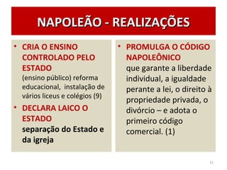 NAPOLEÃO - REALIZAÇÕESNAPOLEÃO - REALIZAÇÕES
• CRIA O ENSINO
CONTROLADO PELO
ESTADO
(ensino público) reforma
educacional, instalação de
vários liceus e colégios (9)
• DECLARA LAICO O
ESTADO
separação do Estado e
da igreja
• PROMULGA O CÓDIGO
NAPOLEÔNICO
que garante a liberdade
individual, a igualdade
perante a lei, o direito à
propriedade privada, o
divórcio – e adota o
primeiro código
comercial. (1)
11
 
