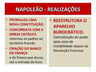 NAPOLEÃO - REALIZAÇÕESNAPOLEÃO - REALIZAÇÕES
• PROMULGA UMA
NOVA CONSTITUIÇÃO.
• CONCORDATA COM A
IGREJA CATÓLICA
retornou os padres ao
território francês
• CRIAÇÃO DO BANCO
DA FRANÇA
e do franco que durou
até a entrada do Euro
• REESTRUTURA O
APARELHO
BUROCRÁTICO.
Centralização do poder
após anos de
instabilidade depois da
Revolução Francesa
12
 