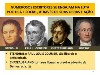 NUMEROSOS ESCRITORES SE ENGAJAM NA LUTA
POLÍTICA E SOCIAL, ATRAVÉS DE SUAS OBRAS E AÇÃO
• STENDHAL e PAUL LOUIS COURIER, são liberais e
anticlericais.
• CHATEAUBRIAND torna-se liberal, e prevê o advento da
Democracia. (1)
18
STENDHAL PAUL L. COURIER CHATEAUBRIAND GÖETHE
 