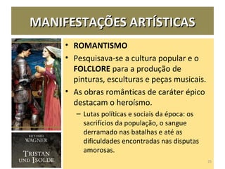 MANIFESTAÇÕES ARTÍSTICASMANIFESTAÇÕES ARTÍSTICAS
• ROMANTISMO
• Pesquisava-se a cultura popular e o
FOLCLORE para a produção de
pinturas, esculturas e peças musicais.
• As obras românticas de caráter épico
destacam o heroísmo.
– Lutas políticas e sociais da época: os
sacrifícios da população, o sangue
derramado nas batalhas e até as
dificuldades encontradas nas disputas
amorosas.
25
 