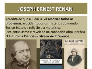Acredita-se que a Ciência vá resolver todos os
problemas, elucidar todos os mistérios do mundo.
Tornar inúteis a religião e a metafísica.
Este entusiasmo é revelado na conhecida obra literária
O Futuro da Ciência - L´Avenir de la Science.
JOSEPH ERNEST RENANJOSEPH ERNEST RENAN
32
 