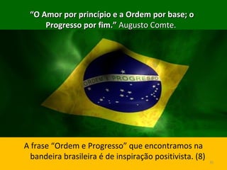 ““O Amor por princípio e a Ordem por base; oO Amor por princípio e a Ordem por base; o
Progresso por fim.”Progresso por fim.” Augusto Comte.Augusto Comte.
A frase “Ordem e Progresso” que encontramos na
bandeira brasileira é de inspiração positivista. (8)
35
 