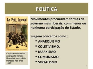POLÍTICAPOLÍTICA
Movimentos procuravam formas de
governo mais liberais, com menor ou
nenhuma participação do Estado.
Surgem conceitos como :
 ANARQUISMO
 COLETIVISMO,
 MARXISMO
 COMUNISMO
 SOCIALISMO.
36
Captura do terrorista
anarquista francês
Ravachol pela polícia
francesa nos anos
1890
 