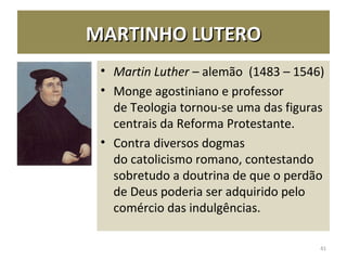 MARTINHO LUTEROMARTINHO LUTERO
• Martin Luther – alemão (1483 – 1546)
• Monge agostiniano e professor
de Teologia tornou-se uma das figuras
centrais da Reforma Protestante.
• Contra diversos dogmas
do catolicismo romano, contestando
sobretudo a doutrina de que o perdão
de Deus poderia ser adquirido pelo
comércio das indulgências.
41
 