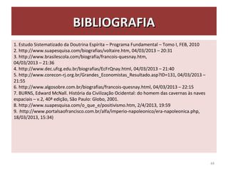 BIBLIOGRAFIABIBLIOGRAFIA
1. Estudo Sistematizado da Doutrina Espírita – Programa Fundamental – Tomo I, FEB, 2010
2. http://www.suapesquisa.com/biografias/voltaire.htm, 04/03/2013 – 20:31
3. http://www.brasilescola.com/biografia/francois-quesnay.htm,
04/03/2013 – 21:36
4. http://www.dec.ufcg.edu.br/biografias/EcFrQnay.html, 04/03/2013 – 21:40
5. http://www.corecon-rj.org.br/Grandes_Economistas_Resultado.asp?ID=131, 04/03/2013 –
21:55
6. http://www.algosobre.com.br/biografias/francois-quesnay.html, 04/03/2013 – 22:15
7. BURNS, Edward McNall. História da Civilização Ocidental: do homem das cavernas às naves
espaciais – v.2, 40ª edição, São Paulo: Globo, 2001.
8. http://www.suapesquisa.com/o_que_e/positivismo.htm, 2/4/2013, 19:59
9. ((http://www.portalsaofrancisco.com.br/alfa/imperio-napoleonico/era-napoleonica.php,
18/03/2013, 15:34)
44
 