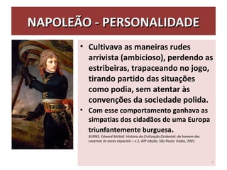 NAPOLEÃO - PERSONALIDADENAPOLEÃO - PERSONALIDADE
• Cultivava as maneiras rudes
arrivista (ambicioso), perdendo as
estribeiras, trapaceando no jogo,
tirando partido das situações
como podia, sem atentar às
convenções da sociedade polida.
• Com esse comportamento ganhava as
simpatias dos cidadãos de uma Europa
triunfantemente burguesa.
BURNS, Edward McNall. História da Civilização Ocidental: do homem das
cavernas às naves espaciais – v.2, 40ª edição, São Paulo: Globo, 2001.
7
 