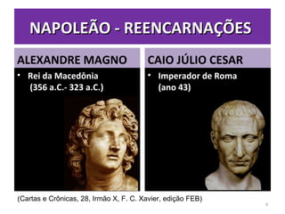 NAPOLEÃO - REENCARNAÇÕESNAPOLEÃO - REENCARNAÇÕES
ALEXANDRE MAGNO
• Rei da MacedôniaRei da Macedônia
(356 a.C.- 323 a.C.)(356 a.C.- 323 a.C.)
CAIO JÚLIO CESAR
• Imperador de RomaImperador de Roma
(ano 43)(ano 43)
9
(Cartas e Crônicas, 28, Irmão X, F. C. Xavier, edição FEB)
 