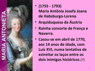 • (1755 - 1793)
Maria Antônia Josefa Joana
de Habsburgo-Lorena
• Arquiduquesa da Áustria
• Rainha consorte de França e
Navarra.
• Casou-se em abril de 1770,
aos 14 anos de idade, com
Luís XVI, numa tentativa de
estreitar os laços entre os
dois inimigos históricos.(7)
13
MARIAANTONIETAMARIAANTONIETA
 