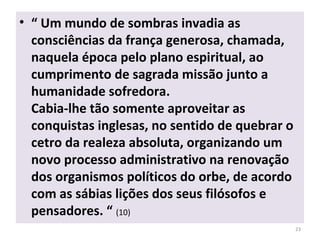 • “ Um mundo de sombras invadia as
consciências da frança generosa, chamada,
naquela época pelo plano espiritual, ao
cumprimento de sagrada missão junto a
humanidade sofredora.
Cabia-lhe tão somente aproveitar as
conquistas inglesas, no sentido de quebrar o
cetro da realeza absoluta, organizando um
novo processo administrativo na renovação
dos organismos políticos do orbe, de acordo
com as sábias lições dos seus filósofos e
pensadores. “ (10)
23
 