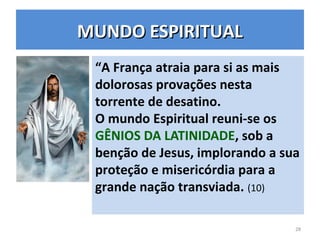 MUNDO ESPIRITUALMUNDO ESPIRITUAL
“A França atraia para si as mais
dolorosas provações nesta
torrente de desatino.
O mundo Espiritual reuni-se os
GÊNIOS DA LATINIDADE, sob a
benção de Jesus, implorando a sua
proteção e misericórdia para a
grande nação transviada. (10)
28
 