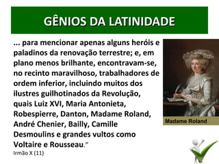 GÊNIOS DA LATINIDADEGÊNIOS DA LATINIDADE
... para mencionar apenas alguns heróis e
paladinos da renovação terrestre; e, em
plano menos brilhante, encontravam-se,
no recinto maravilhoso, trabalhadores de
ordem inferior, incluindo muitos dos
ilustres guilhotinados da Revolução,
quais Luiz XVI, Maria Antonieta,
Robespierre, Danton, Madame Roland,
André Chenier, Bailly, Camille
Desmoulins e grandes vultos como
Voltaire e Rousseau.”
Irmão X (11) 35
Madame Roland
 