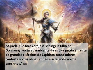 “Aquela que fora corajosa e singela filha de
Domrémy, volta ao ambiente da antiga pátria à frente
de grandes exércitos de Espíritos consoladores,
confortando as almas aflitas e aclarando novos
caminhos.” (10)
36
 