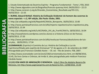 38
BIBLIOGRAFIABIBLIOGRAFIA1. Estudo Sistematizado da Doutrina Espírita – Programa Fundamental – Tomo I, FEB, 2010
2. http://www.algosobre.com.br/biografias/francois-quesnay.html, 04/03/2013 – 22:15
3. http://www.corecon-rj.org.br/Grandes_Economistas_Resultado.asp?ID=131,
04/03/2013 – 21:55
4. BURNS, Edward McNall. História da Civilização Ocidental: do homem das cavernas às
naves espaciais – v.2, 40ª edição, São Paulo: Globo, 2001.
5. http://pt.wikipedia.org/wiki/Napole%C3%A3o_Bonaparte, 18/03/2013, 15:00
6. http://www.portalsaofrancisco.com.br/alfa/imperio-napoleonico/era-napoleonica.php,
18/03/2013, 15:34
7. http://pt.wikipedia.org/wiki/Lu%C3%ADs_XVI_de_Fran%C3%A7a, 18/03/2013, 16:04
8. http://noseahistoria.wordpress.com/os-alunos-e-a-historia-2/luis-xvi-de-franca/,
18/03/2013, 17:20
9. http://www.portalsaofrancisco.com.br/alfa/revolucao-francesa/absolutismo-de-luis-
xvi.php , 18/03/2013, 17:34
10.EMMANUEL (Espírito) A Caminho da Luz: História da Civilização a Luz do
Espiritismo/Ditado pelo espírito de Emmanuel “17 de agosto a 21 de setembro de 1938”.
[Psicografado por] Francisco Cândido Xavier. – 35. ed. – Rio de Janeiro. FEB, 2007.
11.http://www.oconsolador.com.br/ano5/230/correiomediunico.html, em 08/08/2016,
22:45, Do livro Cartas e Crônicas, de Irmão X, obra psicografada pelo médium Francisco
Cândido Xavier.
12.(12) CEM ANOS DE ABNEGAÇÃO E RENÚNCIA - Vida E Obra De Adolpho Bezerra De
Menezes. Em http://www.paginaespirita.com.br/bezerra.htm. 13/08/2016. 15:03
 