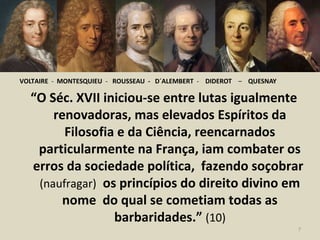 VOLTAIRE - MONTESQUIEU - ROUSSEAU - D´ALEMBERT - DIDEROT – QUESNAY
“O Séc. XVII iniciou-se entre lutas igualmente
renovadoras, mas elevados Espíritos da
Filosofia e da Ciência, reencarnados
particularmente na França, iam combater os
erros da sociedade política, fazendo soçobrar
(naufragar) os princípios do direito divino em
nome do qual se cometiam todas as
barbaridades.” (10)
7
 