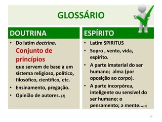 GLOSSÁRIO
DOUTRINA
• Do latim doctrina.
Conjunto de
princípios
que servem de base a um
sistema religioso, político,
filosófico, científico, etc.
• Ensinamento, pregação.
• Opinião de autores. (2)
10
ESPÍRITO
• Latim SPIRITUS
• Sopro , vento, vida,
espírito.
• A parte imaterial do ser
humano; alma (por
oposição ao corpo).
• A parte incorpórea,
inteligente ou sensível do
ser humano; o
pensamento; a mente...(2)
 