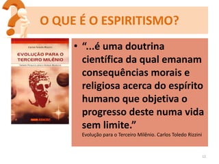 • “...é uma doutrina
científica da qual emanam
consequências morais e
religiosa acerca do espírito
humano que objetiva o
progresso deste numa vida
sem limite.”
Evolução para o Terceiro Milênio. Carlos Toledo Rizzini
12
O QUE É O ESPIRITISMO?
 