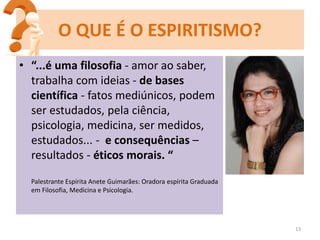 13
O QUE É O ESPIRITISMO?
• “...é uma filosofia - amor ao saber,
trabalha com ideias - de bases
científica - fatos mediúnicos, podem
ser estudados, pela ciência,
psicologia, medicina, ser medidos,
estudados... - e consequências –
resultados - éticos morais. “
Palestrante Espírita Anete Guimarães: Oradora espírita Graduada
em Filosofia, Medicina e Psicologia.
 