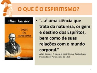 • “...é uma ciência que
trata da natureza, origem
e destino dos Espíritos,
bem como de suas
relações com o mundo
corporal.”
Allan Kardec: O que é o espiritismo. Preâmbulo.
Publicado em Paris no ano de 1859.
14
O QUE É O ESPIRITISMO?
 