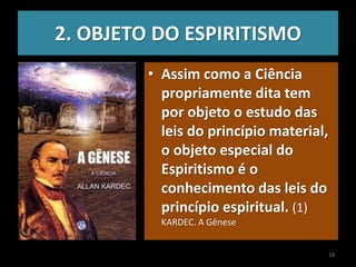 2. OBJETO DO ESPIRITISMO
• Assim como a Ciência
propriamente dita tem
por objeto o estudo das
leis do princípio material,
o objeto especial do
Espiritismo é o
conhecimento das leis do
princípio espiritual. (1)
KARDEC. A Gênese
18
 