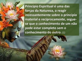 Princípio Espiritual é uma das
forças da Natureza, a reagir
incessantemente sobre o princípio
material e reciprocamente, segue-
se que o conhecimento de um não
pode estar completo sem o
conhecimento do outro. (1)
19
 