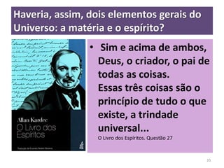 Haveria, assim, dois elementos gerais do
Universo: a matéria e o espírito?
• Sim e acima de ambos,
Deus, o criador, o pai de
todas as coisas.
Essas três coisas são o
princípio de tudo o que
existe, a trindade
universal...
O Livro dos Espíritos. Questão 27
20
 