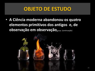 • A Ciência moderna abandonou os quatro
elementos primitivos dos antigos e, de
observação em observação,... (continuação)
23
OBJETO DE ESTUDO
 