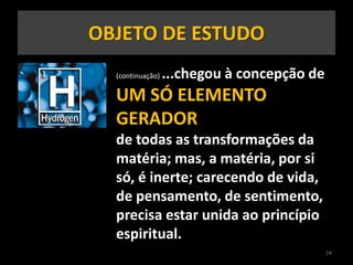 OBJETO DE ESTUDO
(continuação) ...chegou à concepção de
UM SÓ ELEMENTO
GERADOR
de todas as transformações da
matéria; mas, a matéria, por si
só, é inerte; carecendo de vida,
de pensamento, de sentimento,
precisa estar unida ao princípio
espiritual.
24
 