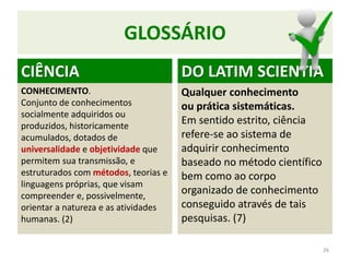 GLOSSÁRIO
CIÊNCIA
CONHECIMENTO.
Conjunto de conhecimentos
socialmente adquiridos ou
produzidos, historicamente
acumulados, dotados de
universalidade e objetividade que
permitem sua transmissão, e
estruturados com métodos, teorias e
linguagens próprias, que visam
compreender e, possivelmente,
orientar a natureza e as atividades
humanas. (2)
DO LATIM SCIENTIA
Qualquer conhecimento
ou prática sistemáticas.
Em sentido estrito, ciência
refere-se ao sistema de
adquirir conhecimento
baseado no método científico
bem como ao corpo
organizado de conhecimento
conseguido através de tais
pesquisas. (7)
26
 