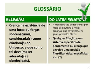 GLOSSÁRIO
RELIGIÃO
• Crença na existência de
uma força ou forças
sobrenaturais,
considerada(s) como
criadora(s) do
Universo, e que como
tal deve(m) ser
adorada(s) e
obedecida(s).
DO LATIM RELIGIONE
• A manifestação de tal crença por
meio de doutrina e ritual
próprios, que envolvem, em
geral, preceitos éticos.
• Qualquer filiação a um
sistema específico de
pensamento ou crença que
envolve uma posição
filosófica, ética, metafísica,
etc. (2)
27
 