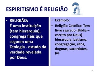 ESPIRITISMO É RELIGIÃO
• RELIGIÃO:
É uma instituição
(tem hierarquia),
congrega fiéis que
seguem uma
Teologia - estudo da
verdade revelada
por Deus.
• Exemplo:
• Religião Católica: Tem
livro sagrado (Bíblia –
escrito por Deus)
hierarquia, batismo,
congregação, ritos,
dogmas, sacerdotes.
(4).
29
 
