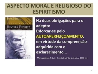 ASPECTO MORAL E RELIGIOSO DO
ESPIRITISMO
Há duas obrigações para o
adepto:
Esforçar-se pelo
AUTOAPERFEIÇOAMENTO,
em virtude da compreensão
adquirida com o
esclarecimento...
Mensagem de S. Luiz, Revista Espírita, setembro 1866 (6)
36
 