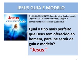 JESUS GUIA E MODELO
O LIVRO DOS ESPÍRITOS. Parte Terceira. Das leis morais.
Capítulo I, Da Lei Divina ou Natural, Origem e
conhecimento da lei natural, Questão 625 .
Qual o tipo mais perfeito
que Deus tem oferecido ao
homem, para lhe servir de
guia e modelo?
“Jesus.”
39
 