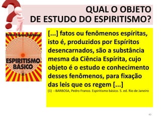 QUAL O OBJETO
DE ESTUDO DO ESPIRITISMO?
[...] fatos ou fenômenos espíritas,
isto é, produzidos por Espíritos
desencarnados, são a substância
mesma da Ciência Espírita, cujo
objeto é o estudo e conhecimento
desses fenômenos, para fixação
das leis que os regem [...]
(1) - BARBOSA, Pedro Franco. Espiritismo básico. 5. ed. Rio de Janeiro
40
 