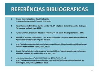 REFERÊNCIAS BIBLIOGRAFICAS
1. Estudo Sistematizado da Doutrina Espírita
Programa Fundamental – Tomo I, FEB, 2010.
2. Novo Dicionário Eletrônico Aurélio versão 7.0, 5ª. Edição do Dicionário Aurélio da Língua
Portuguesa, by Regis Ltda, 2010.
3. Japiassú, Hilton. Dicionário Básico de Filosofia, 4ª ed. Atual. RJ: Jorge Zahar. Ed., 2006.
4. Seminário "O que é Espiritismo?" com Anete Guimarães - 1ª parte, realizado na cidade de
Aparecida D´Oeste/SP em 17 julho de 2010 .
5. http://guiadoestudante.abril.com.br/aventuras-historia/filosofia-ocidental-ideias-busca-
verdade-434208.shtml, 18/04/2013, 18:22
6. Rizzini, Carlos Toledo. Evolução para o Terceiro Milênio: Tratado psíquico para o homem
moderno, 19ª edição, Sobradinho, DF EDISEL, 2012.
7. http://pt.wikipedia.org/wiki/Ci%C3%AAncia, 23/01/2013, 15:10
8. http://reflexoesdeumprofessor.blogspot.com.br/2012/06/o-que-e-filosofia-definicao-
etimologica.html, em 21/08/2016, 22:29
41
 