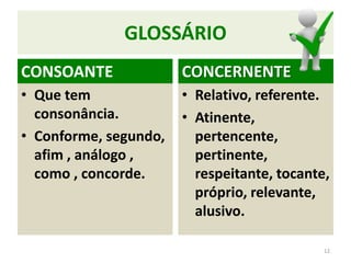 GLOSSÁRIO
CONSOANTE
• Que tem
consonância.
• Conforme, segundo,
afim , análogo ,
como , concorde.
12
CONCERNENTE
• Relativo, referente.
• Atinente,
pertencente,
pertinente,
respeitante, tocante,
próprio, relevante,
alusivo.
 