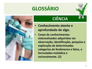 GLOSSÁRIO
• Conhecimento atento e
aprofundado de algo.
• Corpo de conhecimentos
sistematizados adquiridos via
observação, identificação, pesquisa e
explicação de determinadas
categorias de fenômenos e fatos, e
formulados metódica e
racionalmente. (2)
14
CIÊNCIA
 