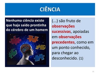 CIÊNCIA
Nenhuma ciência existe
que haja saído prontinha
do cérebro de um homem
(...) são fruto de
observações
sucessivas, apoiadas
em observações
precedentes, como em
um ponto conhecido,
para chegar ao
desconhecido. (1)
15
 