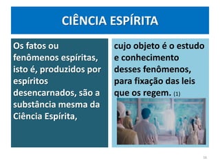 CIÊNCIA ESPÍRITA
Os fatos ou
fenômenos espíritas,
isto é, produzidos por
espíritos
desencarnados, são a
substância mesma da
Ciência Espírita,
cujo objeto é o estudo
e conhecimento
desses fenômenos,
para fixação das leis
que os regem. (1)
16
 